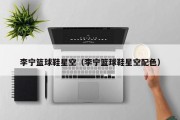 李宁篮球鞋星空（李宁篮球鞋星空配色）