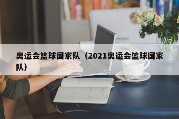奥运会篮球国家队(2021奥运会篮球国家队)