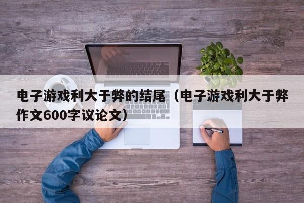 电子游戏利大于弊的结尾(电子游戏利大于弊作文600字议论文)