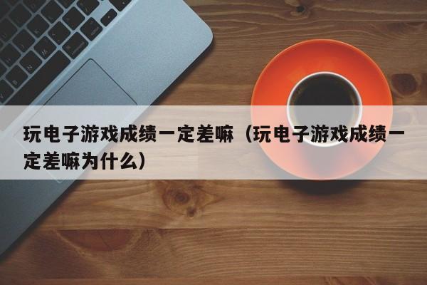 玩电子游戏成绩一定差嘛(玩电子游戏成绩一定差嘛为什么)