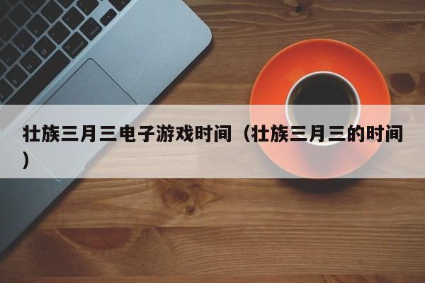 壮族三月三电子游戏时间(壮族三月三的时间)