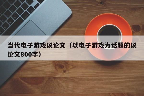 当代电子游戏议论文(以电子游戏为话题的议论文800字)