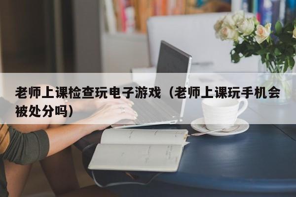 老师上课检查玩电子游戏(老师上课玩手机会被处分吗)
