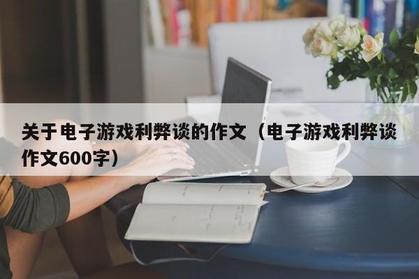 关于电子游戏利弊谈的作文(电子游戏利弊谈作文600字)