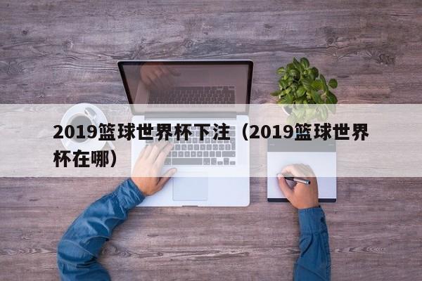 2019篮球世界杯下注(2019篮球世界杯在哪)