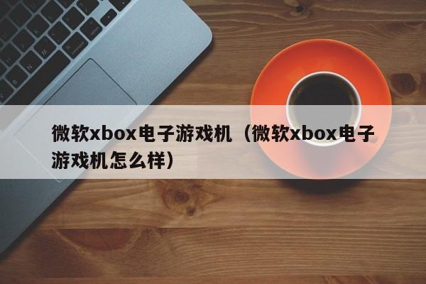 微软xbox电子游戏机(微软xbox电子游戏机怎么样)