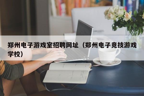 郑州电子游戏室招聘网址(郑州电子竞技游戏学校)