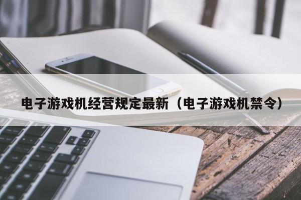 电子游戏机经营规定最新(电子游戏机禁令)