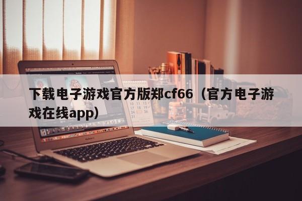 下载电子游戏官方版郑cf66(官方电子游戏在线app)