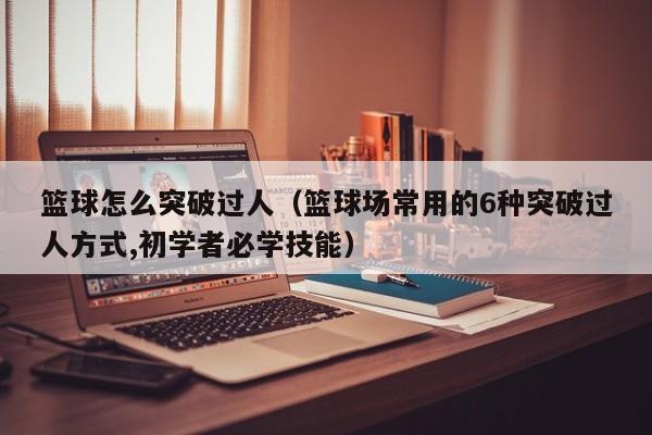 篮球怎么突破过人(篮球场常用的6种突破过人方式,初学者必学技能)