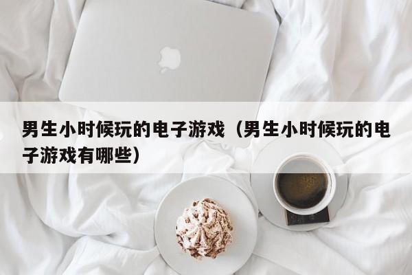 男生小时候玩的电子游戏(男生小时候玩的电子游戏有哪些)