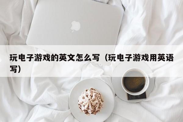 玩电子游戏的英文怎么写(玩电子游戏用英语写)