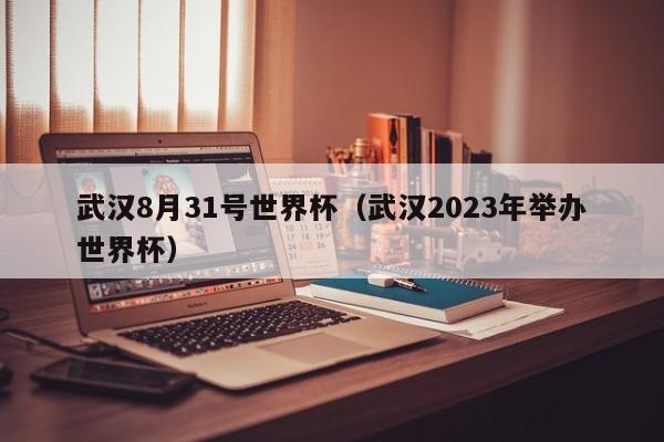 武汉8月31号世界杯(武汉2023年举办世界杯)