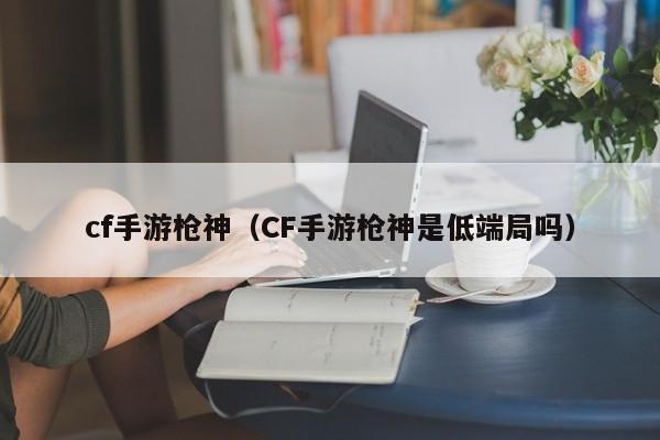 cf手游枪神(CF手游枪神是低端局吗)